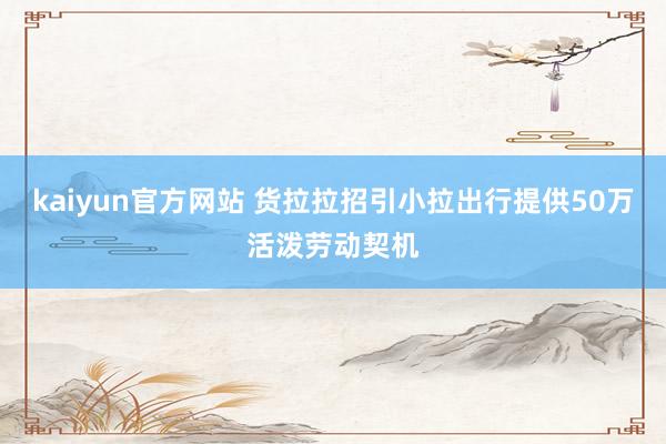 kaiyun官方网站 货拉拉招引小拉出行提供50万活泼劳动契机