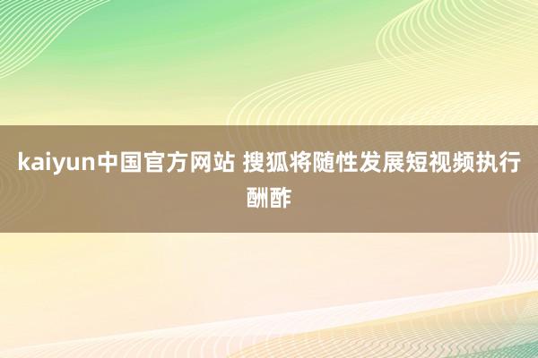 kaiyun中国官方网站 搜狐将随性发展短视频执行酬酢
