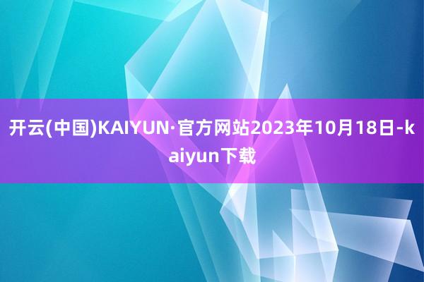 开云(中国)KAIYUN·官方网站2023年10月18日-kaiyun下载