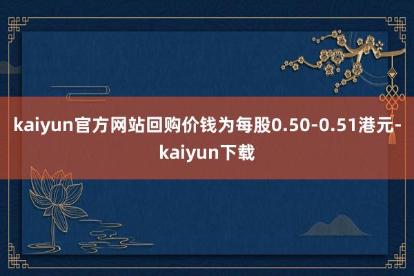kaiyun官方网站回购价钱为每股0.50-0.51港元-kaiyun下载