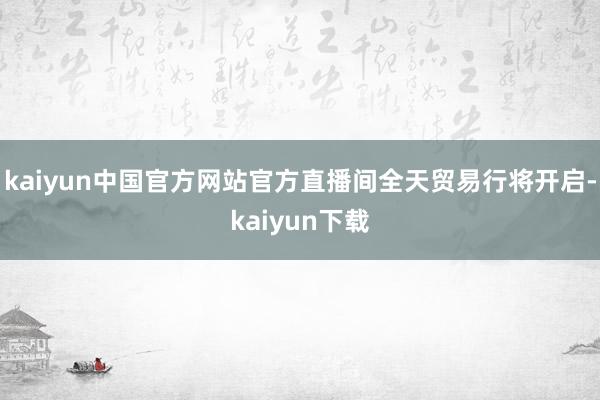 kaiyun中国官方网站官方直播间全天贸易行将开启-kaiyun下载