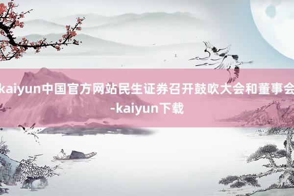 kaiyun中国官方网站民生证券召开鼓吹大会和董事会-kaiyun下载