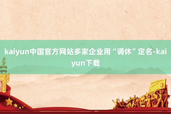 kaiyun中国官方网站多家企业用“调休”定名-kaiyun下载