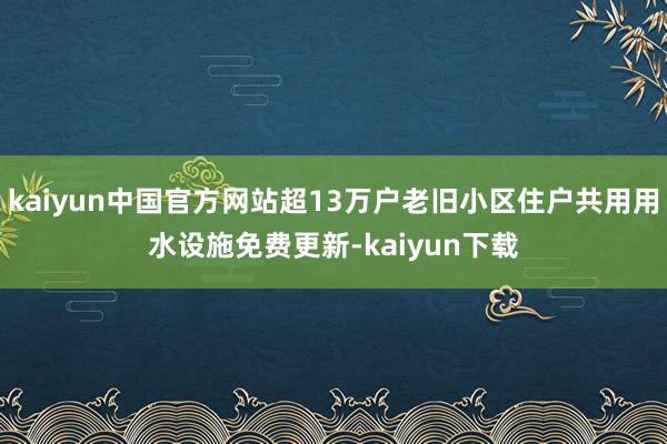 kaiyun中国官方网站超13万户老旧小区住户共用用水设施免费更新-kaiyun下载