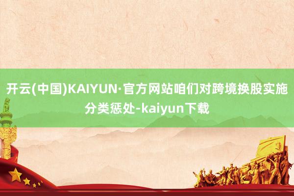 开云(中国)KAIYUN·官方网站咱们对跨境换股实施分类惩处-kaiyun下载