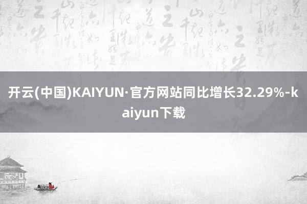 开云(中国)KAIYUN·官方网站同比增长32.29%-kaiyun下载