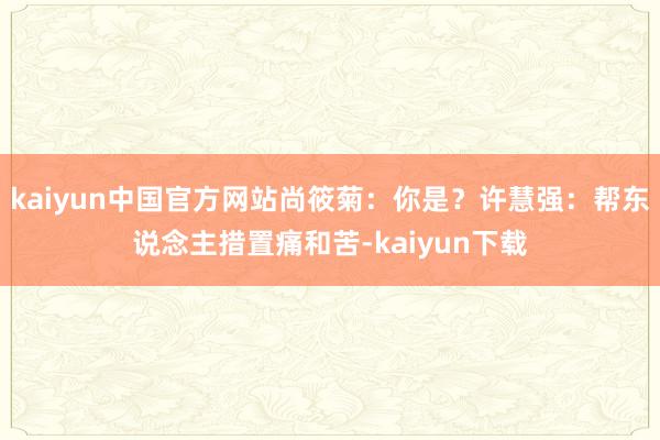 kaiyun中国官方网站尚筱菊：你是？许慧强：帮东说念主措置痛和苦-kaiyun下载