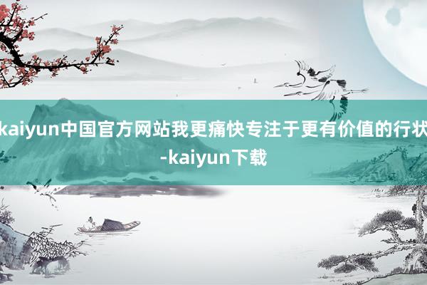 kaiyun中国官方网站我更痛快专注于更有价值的行状-kaiyun下载