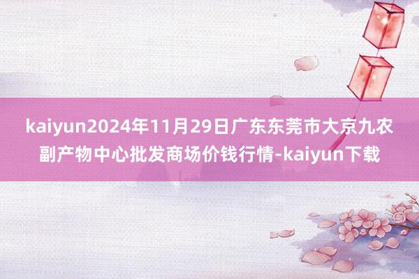 kaiyun2024年11月29日广东东莞市大京九农副产物中心批发商场价钱行情-kaiyun下载