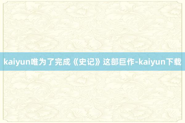 kaiyun唯为了完成《史记》这部巨作-kaiyun下载