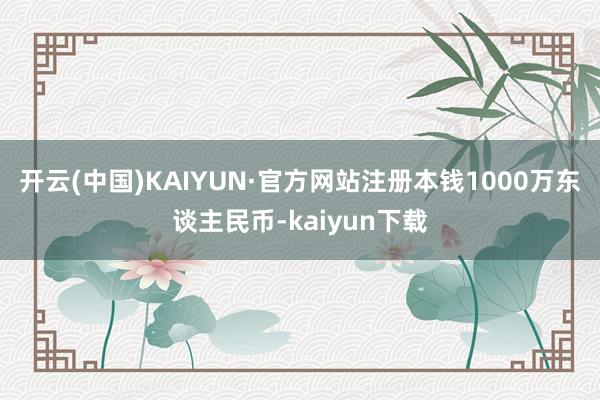 开云(中国)KAIYUN·官方网站注册本钱1000万东谈主民币-kaiyun下载