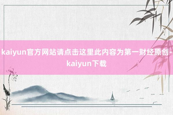 kaiyun官方网站请点击这里此内容为第一财经原创-kaiyun下载