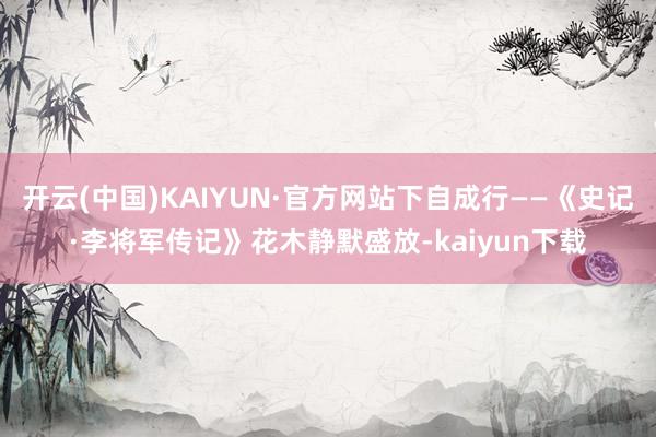 开云(中国)KAIYUN·官方网站下自成行——《史记·李将军传记》花木静默盛放-kaiyun下载