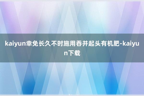 kaiyun幸免长久不时施用吞并起头有机肥-kaiyun下载