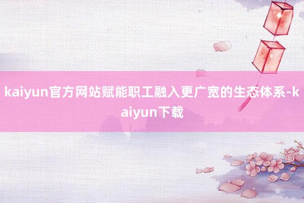 kaiyun官方网站赋能职工融入更广宽的生态体系-kaiyun下载
