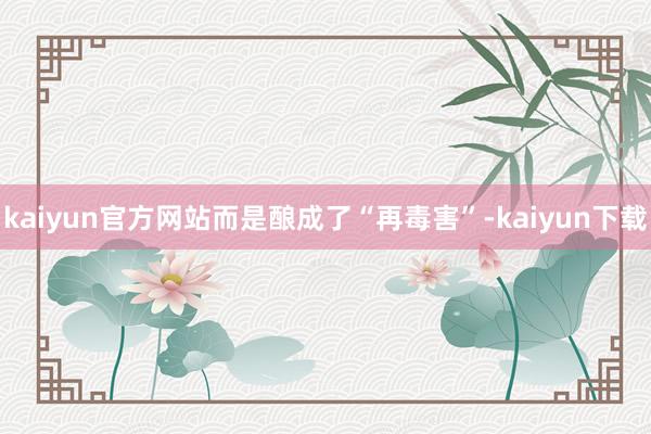 kaiyun官方网站而是酿成了“再毒害”-kaiyun下载
