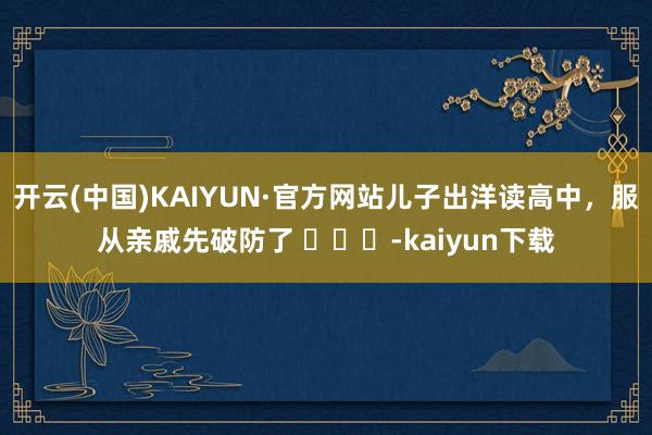 开云(中国)KAIYUN·官方网站儿子出洋读高中，服从亲戚先破防了 ​​​-kaiyun下载