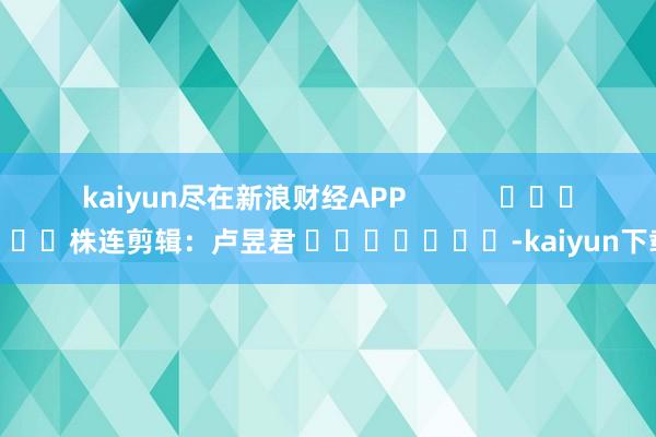 kaiyun尽在新浪财经APP            						株连剪辑：卢昱君 							-kaiyun下载