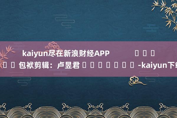 kaiyun尽在新浪财经APP            						包袱剪辑：卢昱君 							-kaiyun下载