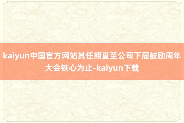 kaiyun中国官方网站其任期直至公司下届鼓励周年大会铁心为止-kaiyun下载