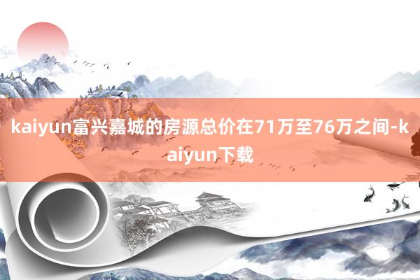 kaiyun富兴嘉城的房源总价在71万至76万之间-kaiyun下载