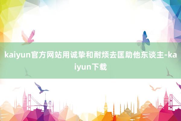 kaiyun官方网站用诚挚和耐烦去匡助他东谈主-kaiyun下载