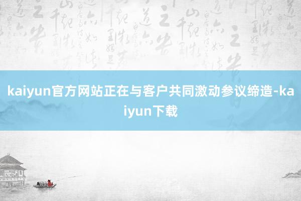 kaiyun官方网站正在与客户共同激动参议缔造-kaiyun下载