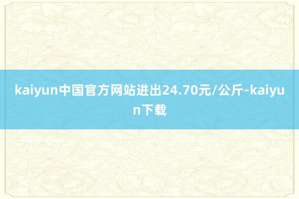 kaiyun中国官方网站进出24.70元/公斤-kaiyun下载