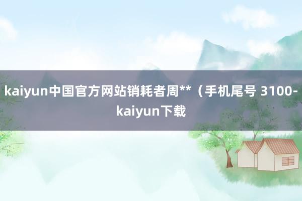 kaiyun中国官方网站销耗者周**（手机尾号 3100-kaiyun下载