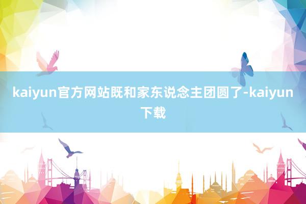 kaiyun官方网站既和家东说念主团圆了-kaiyun下载