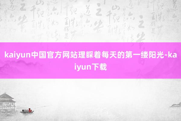 kaiyun中国官方网站理睬着每天的第一缕阳光-kaiyun下载