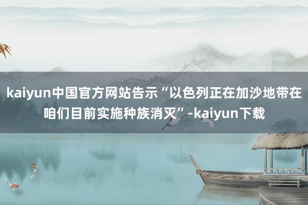 kaiyun中国官方网站告示“以色列正在加沙地带在咱们目前实施种族消灭”-kaiyun下载