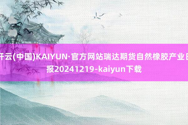 开云(中国)KAIYUN·官方网站瑞达期货自然橡胶产业日报20241219-kaiyun下载