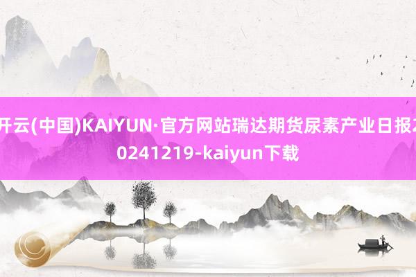 开云(中国)KAIYUN·官方网站瑞达期货尿素产业日报20241219-kaiyun下载