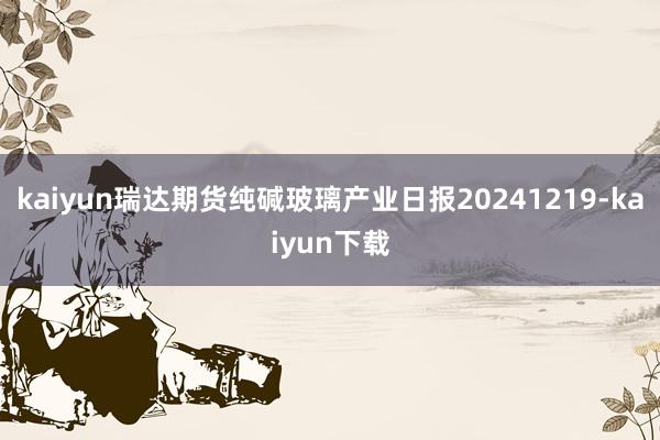 kaiyun瑞达期货纯碱玻璃产业日报20241219-kaiyun下载