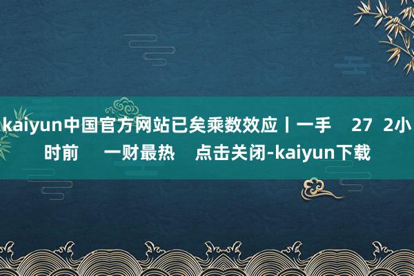 kaiyun中国官方网站已矣乘数效应丨一手    27  2小时前     一财最热    点击关闭-kaiyun下载