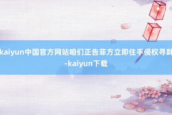 kaiyun中国官方网站咱们正告菲方立即住手侵权寻衅-kaiyun下载