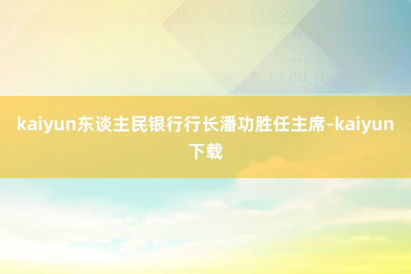 kaiyun东谈主民银行行长潘功胜任主席-kaiyun下载