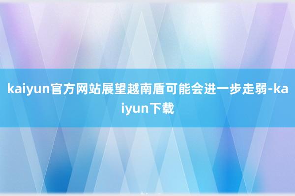 kaiyun官方网站展望越南盾可能会进一步走弱-kaiyun下载