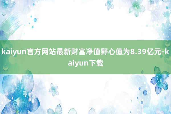 kaiyun官方网站最新财富净值野心值为8.39亿元-kaiyun下载