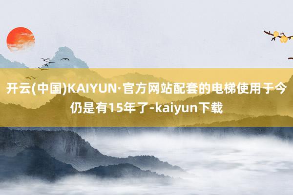 开云(中国)KAIYUN·官方网站配套的电梯使用于今仍是有15年了-kaiyun下载