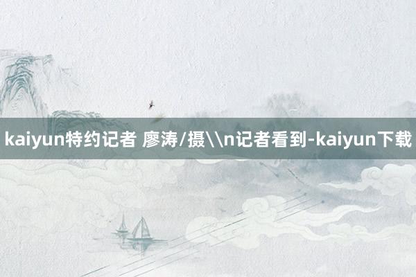 kaiyun特约记者 廖涛/摄\n记者看到-kaiyun下载