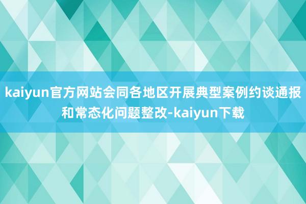 kaiyun官方网站会同各地区开展典型案例约谈通报和常态化问题整改-kaiyun下载