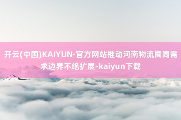 开云(中国)KAIYUN·官方网站推动河南物流阛阓需求边界不绝扩展-kaiyun下载