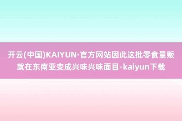 开云(中国)KAIYUN·官方网站因此这批零食量贩就在东南亚变成兴味兴味面目-kaiyun下载