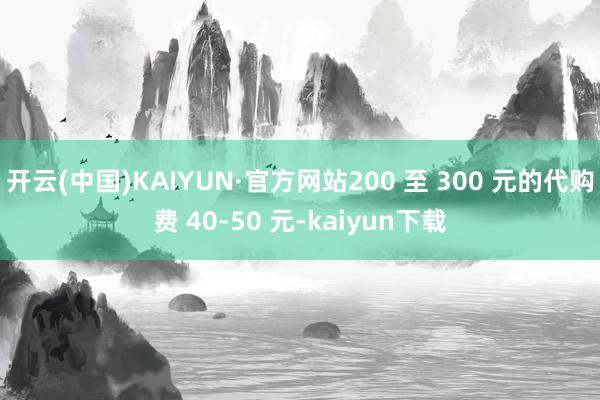 开云(中国)KAIYUN·官方网站200 至 300 元的代购费 40-50 元-kaiyun下载