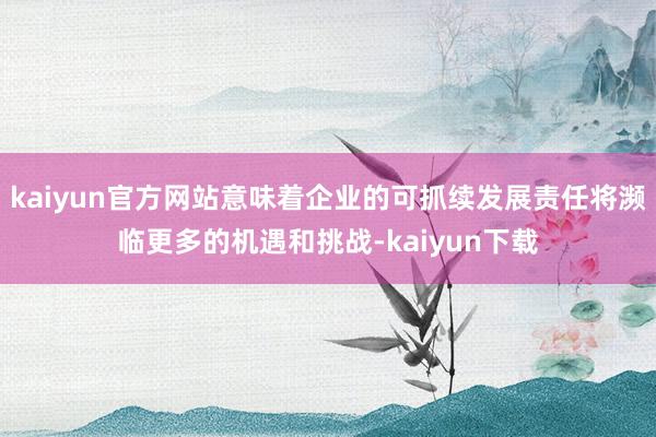 kaiyun官方网站意味着企业的可抓续发展责任将濒临更多的机遇和挑战-kaiyun下载