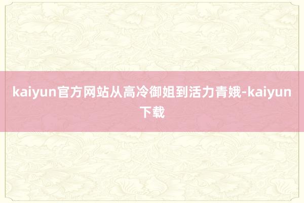 kaiyun官方网站从高冷御姐到活力青娥-kaiyun下载