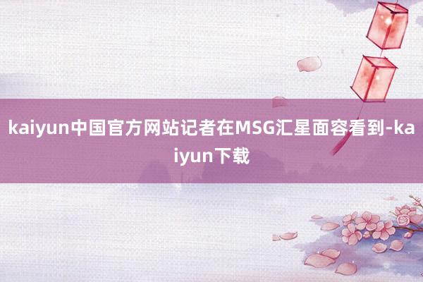 kaiyun中国官方网站记者在MSG汇星面容看到-kaiyun下载
