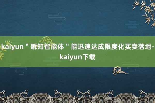 kaiyun＂瞬知智能体＂能迅速达成限度化买卖落地-kaiyun下载